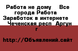 Работа не дому. - Все города Работа » Заработок в интернете   . Чеченская респ.,Аргун г.